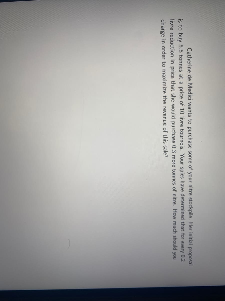 Catherine de Medici wants to purchase some of your nitre stockpile. Her initial proposal
is to buy 5.5 tonnes at a price of 10 livre tournois. Your spies have determined that for every 0.2
livre reduction in price that she would purchase 0.3 more tonnes of nitre. How much should you
charge in order to maximize the revenue of this sale?
