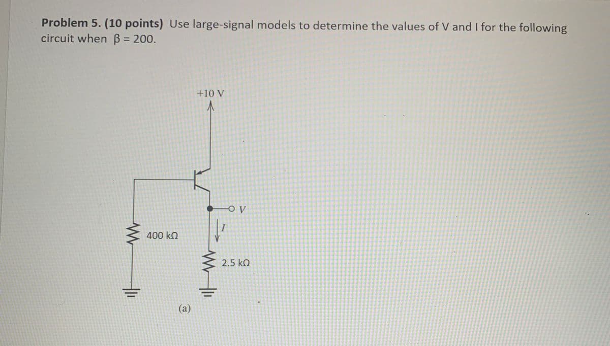 Problem 5. (10 points) Use large-signal models to determine the values of V and I for the following
circuit when ẞ = 200.
W
400 ΚΩ
(a)
+10 V
-O V
2.5 ΚΩ