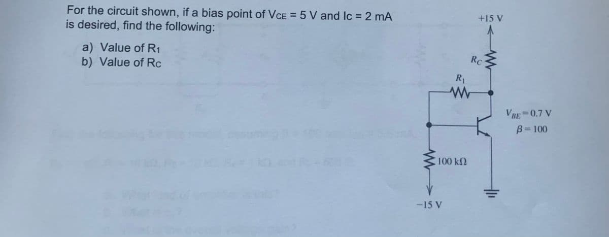 For the circuit shown, if a bias point of VCE = 5 V and lc = 2 mA
is desired, find the following:
a) Value of R1
b) Value of Rc
-15 V
R₁
Rc
ww
100 ΚΩ
+15 V
www
VBE = 0.7 V
B=100