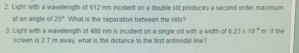 2. Light with a wavelength of 612 nm incident on a double slit produces a second order maximum
at an angle of 25°. What is the separation between the slits?
3. Light with a wavelength of 488 nm is incident on a single slit with a width of 6.23 x 10-4 m. If the
screen is 2.7 m away, what is the distance to the first antinodal line?