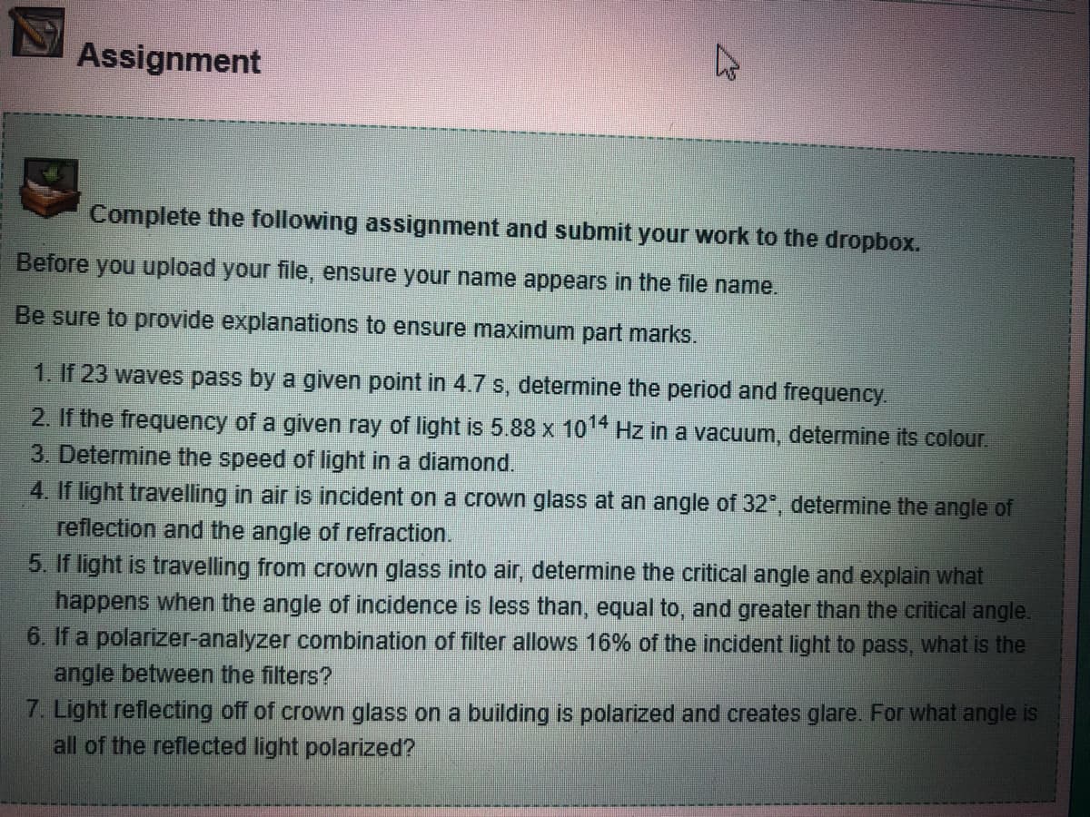 Assignment
4
Complete the following assignment and submit your work to the dropbox.
Before you upload your file, ensure your name appears in the file name.
Be sure to provide explanations to ensure maximum part marks.
1. If 23 waves pass by a given point in 4.7 s, determine the period and frequency.
2. If the frequency of a given ray of light is 5.88 x 1014 Hz in a vacuum, determine its colour.
3. Determine the speed of light in a diamond.
4. If light travelling in air is incident on a crown glass at an angle of 32°, determine the angle of
reflection and the angle of refraction.
5. If light is travelling from crown glass into air, determine the critical angle and explain what
happens when the angle of incidence is less than, equal to, and greater than the critical angle.
6. If a polarizer-analyzer combination of filter allows 16% of the incident light to pass, what is the
angle between the filters?
7. Light reflecting off of crown glass on a building is polarized and creates glare. For what angle is
all of the reflected light polarized?