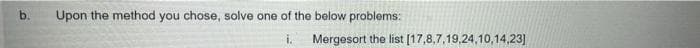 b.
Upon the method you chose, solve one of the below problems:
Mergesort the list [17,8,7,19,24,10,14,23]
