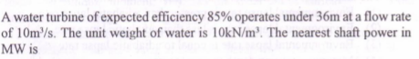 A water turbine of expected efficiency 85% operates under 36m at a flow rate
of 10m³/s. The unit weight of water is 10KN/m². The nearest shaft power in
MW is
