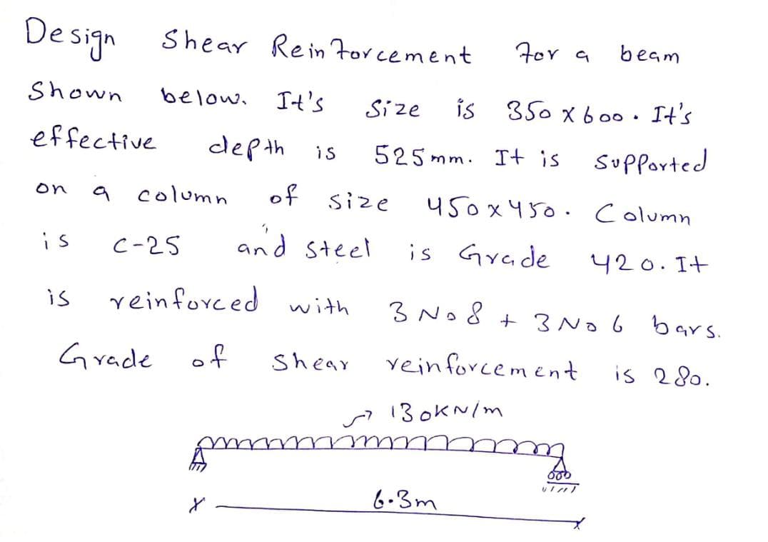 De sign Shear Rein Forcement
For a
beam
Shown
below. It's
Size
is
350 x 6 00. It's
effective
dep th is
525 mm. It is supported
column
of size
on
450x450. Column
is
C-25
and steel
is Grade
420.It
is
reinforced with
3 No8 + 3No 6 bars.
Grade of
Shear
vein forcement
is 280.
13 okN/m
6-3m
と
