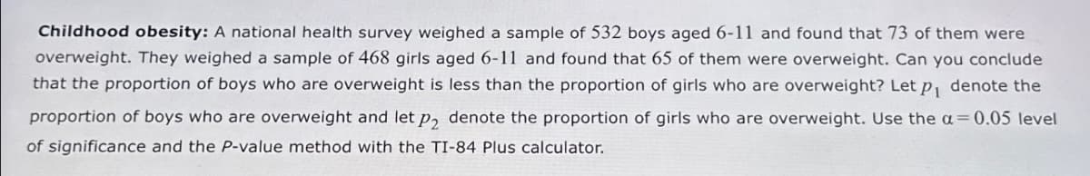 Childhood obesity: A national health survey weighed a sample of 532 boys aged 6-11 and found that 73 of them were
overweight. They weighed a sample of 468 girls aged 6-11 and found that 65 of them were overweight. Can you conclude
that the proportion of boys who are overweight is less than the proportion of girls who are overweight? Let p denote the
proportion of boys who are overweight and let p2 denote the proportion of girls who are overweight. Use the α = 0.05 level
of significance and the P-value method with the TI-84 Plus calculator.