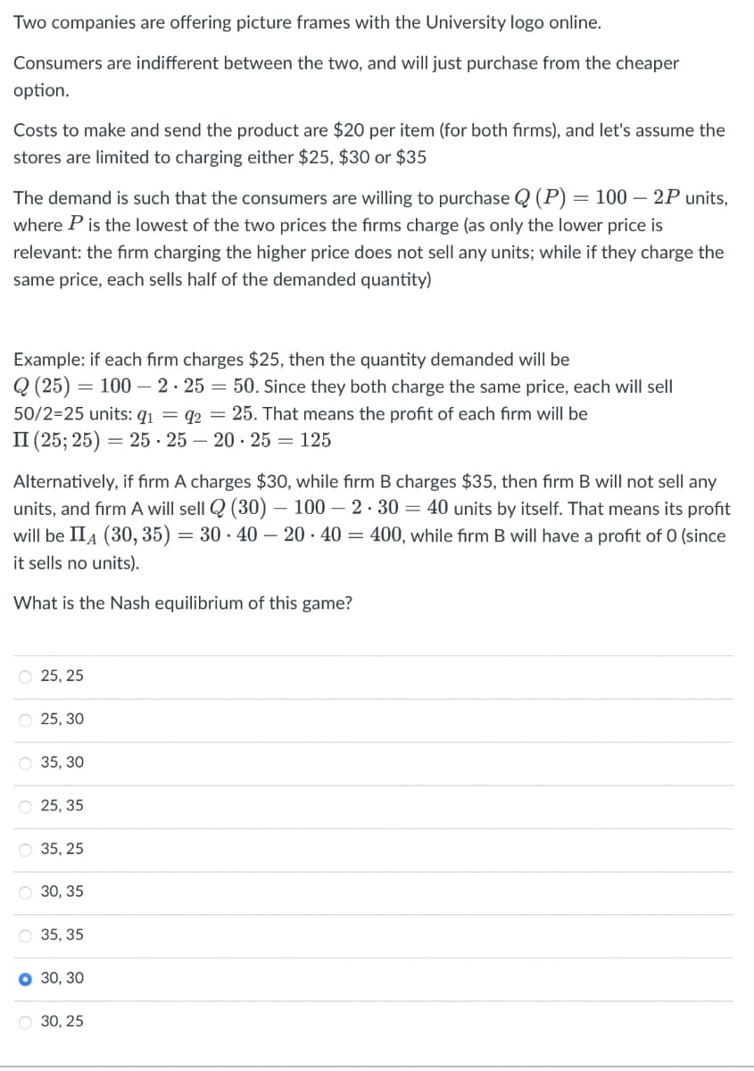 Two companies are offering picture frames with the University logo online.
Consumers are indifferent between the two, and will just purchase from the cheaper
option.
Costs to make and send the product are $20 per item (for both firms), and let's assume the
stores are limited to charging either $25, $30 or $35
The demand is such that the consumers are willing to purchase Q (P) = 100 – 2P units,
where P is the lowest of the two prices the firms charge (as only the lower price is
relevant: the firm charging the higher price does not sell any units; while if they charge the
same price, each sells half of the demanded quantity)
Example: if each firm charges $25, then the quantity demanded will be
Q (25) = 100 -2.25 = 50. Since they both charge the same price, each will sell
50/2=25 units: 9₁ 92 = 25. That means the profit of each irm will be
II (25; 25) =
= 25-25-20-25 = 125
Alternatively, if firm A charges $30, while firm B charges $35, then firm B will not sell any
units, and firm A will sell (30)- 100-2.30 = 40 units by itself. That means its profit
will be IIA (30, 35) = 30-40-20-40 = 400, while firm B will have a profit of 0 (since
it sells no units).
What is the Nash equilibrium of this game?
O 25, 25
O 25, 30
35, 30
O25, 35
35, 25
O 30, 35
35, 35
O 30, 30
O 30, 25
