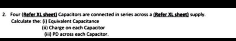 2. Four (Refer XL sheet) Capacitors are connected in series across a (Refer XL sheet) supply.
Calculate the: (i) Equivalent Capacitance
(ii) Charge on each Capacitor
(iii) PD across each Capacitor.
