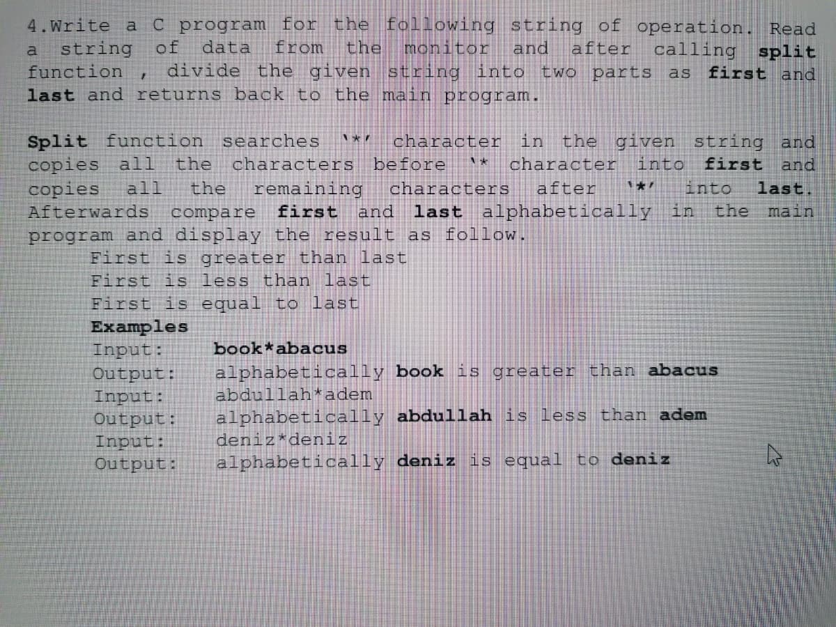 C program for the following
from
string of operation. Read
split
first and
4.Write a
string
of
data
the
monitor
and
after calling
a
function
divide the given string into two parts
as
last and returns back to the main program.
Split function searches
the
character in
before
characters
last alphabetically in
the given string and
character
lafter
copies all
all
into
characters
remaining
first and
first
copies
Afterwards
program and display the result as follow.
and
last.
the
the
into
compare
main
First is greater than last
First is less than last
First is equal to last
Examples
book*abacus
sandur
alphabetically book is greater than abacus
:andang
abdullah*adem
alphabetically abdullah is less than adem
deniz*deniz
alphabetically deniz is equal to deniz
sandu
output:
Input:
output:
