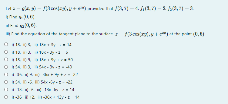 Let z = 9(x, y) = f(3 cos(xy), y + e™y) provided that f(3,7) = 4, fi (3, 7) = 2, f2(3, 7) = 3.
i) Find g1 (0, 6).
in) Find g2 (0, 6).
i) Find the equation of the tangent plane to the surface z = f(3cos(ry), y +e™v) at the point (0, 6).
O i) 18, ii) 3, iii) 18x + 3y - z = 14
О) 18, i) 3, i) 18x- Зу - z %3D 6
O i) 18, ii) 9, iii) 18x + 9y + z = 50
о) 54, i) 3, i) 54x - Зу - z %3D -40
O i) -36, ii) 9, iii) -36x + 9y + z = -22
O i) 54, ii) -6, i) 54x -6y - z = -22
о) -18, i) -6, i) -18x -бу -z %3D 14
O i) -36, ii) 12, ii) -36x + 12y - z = 14
