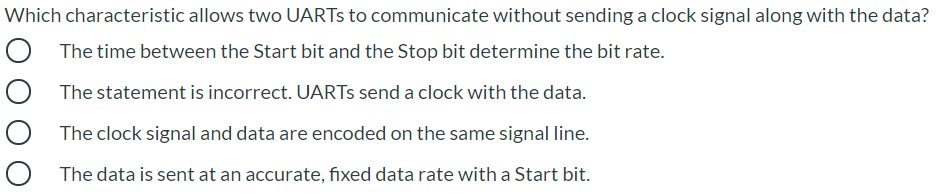 Which characteristic allows two UARTS to communicate without sending a clock signal along with the data?
The time between the Start bit and the Stop bit determine the bit rate.
The statement is incorrect. UARTS send a clock with the data.
The clock signal and data are encoded on the same signal line.
The data is sent at an accurate, fixed data rate with a Start bit.
