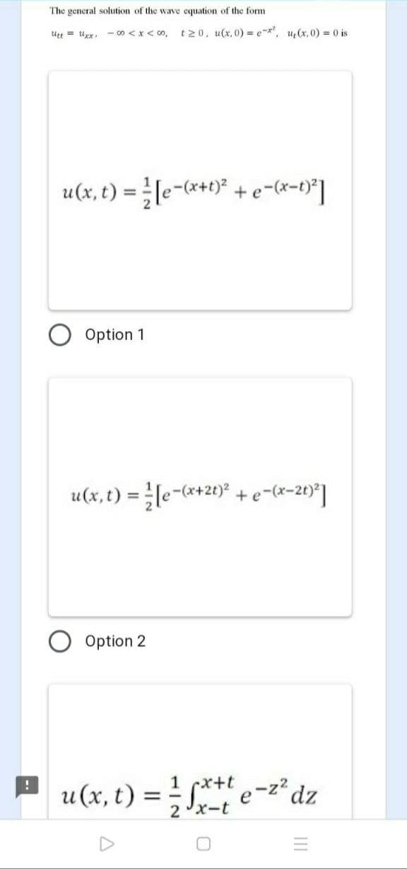 The general solution of the wave equation of the form
tt = x,-8<x<の。
t20, u(x, 0) = e-*, u(x, 0) = 0 is
u(x, t) = }[e-*+t)? +e-(x=t}*]
%3D
Option 1
u(x, t) = le-(*+20)* +e-(x-2t)*]
Option 2
1 cx+t
u(x, t)
S**t e-z2
2xーt
dz
= -
III
