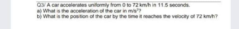 Q3/ A car accelerates uniformly from 0 to 72 km/h in 11.5 seconds.
a) What is the acceleration of the car in m/s??
b) What is the position of the car by the time it reaches the velocity of 72 km/h?
