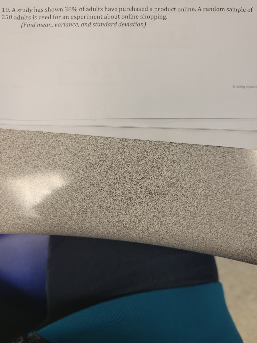 10. A study has shown 38% of adults have purchased a product online. A random sample of
250 adults is used for an experiment about online shopping.
(Find mean, variance, and standard deviation)
O Ashley Spencer
