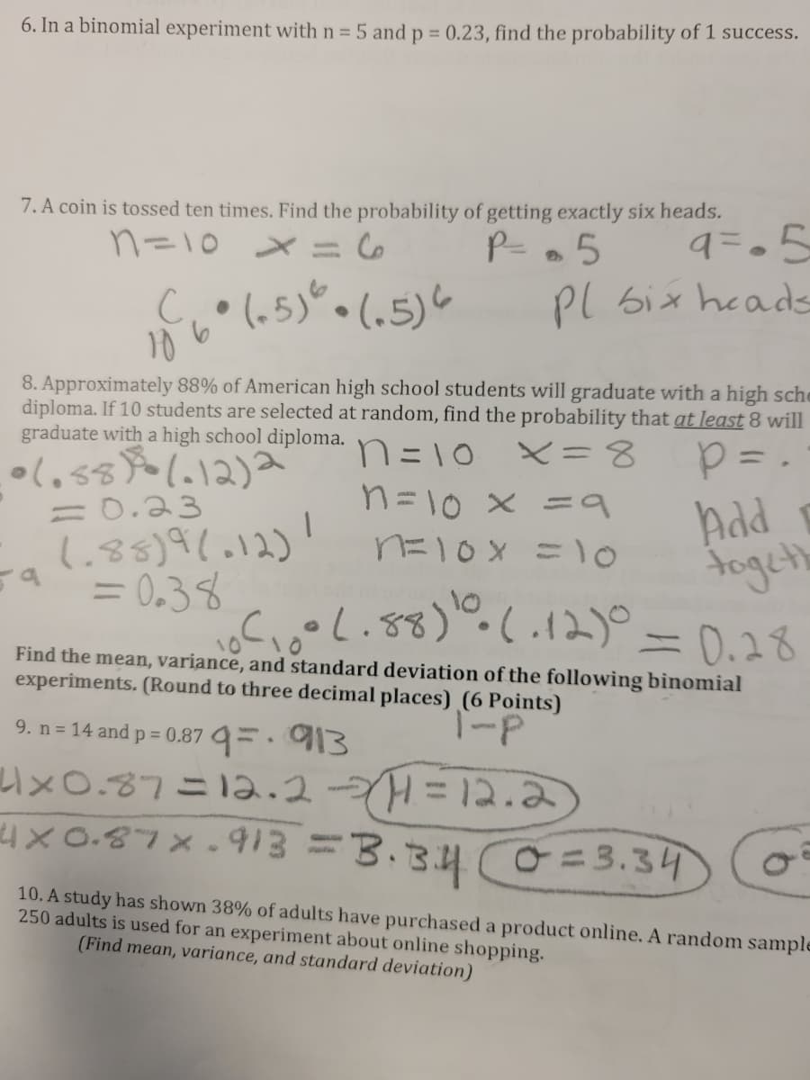 6. In a binomial experiment with n = 5 and p = 0.23, find the probability of 1 success.
%3D
7. A coin is tossed ten times. Find the probability of getting exactly six heads.
9=05
Pl six heads
n=10 x
P-.5
(65)".
• (,5)6
8. Approximately 88% of American high school students will graduate with a high sche
diploma. If 10 students are selected at random, find the probability that at least 8 will
graduate with a high school diploma.
n=10
X=8
n=10 x =9
nニ1o x = 。
Add
togeth
c、eし.88).(.2)。- 0.28
= 0.23
1.85)91.12)!
a= 0.38
10
Find the mean, variance, and standard deviation of the following binomial
experiments. (Round to three decimal places) (6 Points)
9. n= 14 and p = 0.87 =.93
い×O.37ニ1a.2-H=12.2
4x 0.87X.913=3.3.4
O=3.34
10. A study has shown 38% of adults have purchased a product online. A random sample
250 adults is used for an experiment about online shopping.
(Find mean, variance, and standard deviation)
