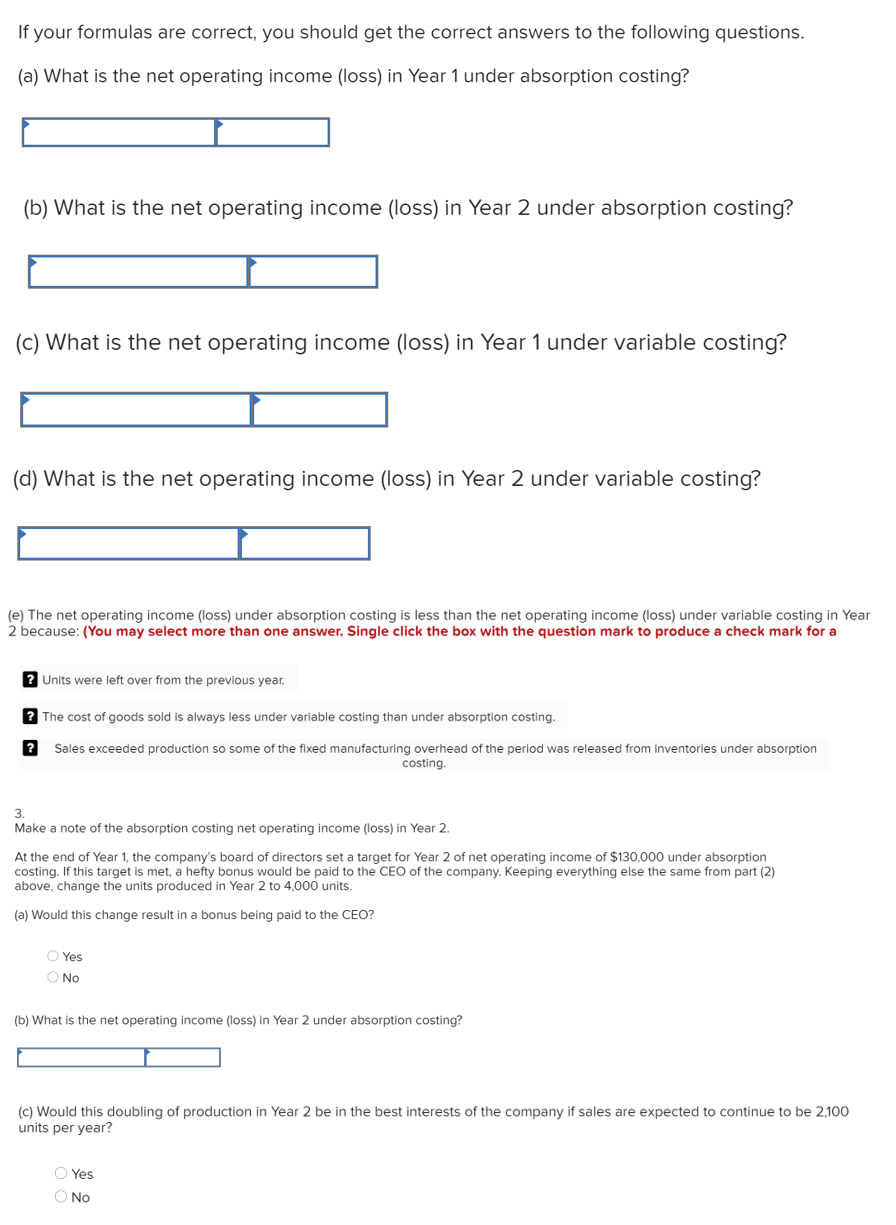 If your formulas are correct, you should get the correct answers to the following questions.
(a) What is the net operating income (loss) in Year 1 under absorption costing?
(b) What is the net operating income (loss) in Year 2 under absorption costing?
(c) What is the net operating income (loss) in Year 1 under variable costing?
(d) What is the net operating income (loss) in Year 2 under variable costing?
(e) The net operating income (loss) under absorption costing is less than the net operating income (loss) under variable costing in Year
2 because: (You may select more than one answer. Single click the box with the question mark to produce a check mark for a
? Units were left over from the previous year.
The cost of goods sold is always less under variable costing than under absorption costing.
Sales exceeded production so some of the fixed manufacturing overhead of the perlod was released from inventories under absorption
costing.
3.
Make a note of the absorption costing net operating income (loss) in Year 2
At the end of Year 1, the company's board of directors set a target for Year 2 of net operating income of $130,000 under absorption
costing. If this target is met, a hefty bonus would be paid to the CEO of the company. Keeping everything else the same from part (2)
above, change the units produced in Year 2 to 4,000 units.
(a) Would this change result in a bonus being paid to the CEO?
O Yes
O No
(b) What is the net operating income (loss) in Year 2 under absorption costing?
(c) Would this doubling of production in Year 2 be in the best interests of the company if sales are expected to continue to be 2,100
units per year?
O Yes
O No
