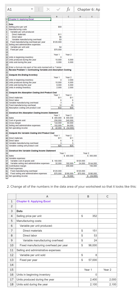 A1
fx
Chapter 6: Ap
B
D
E
Chapter 6: Applying Excel
3 Data
4 Selling price per unit
5 Manufacturing costs:
6 Variable per unit produced:
Direct materials
$50
7
$11
8
Direct labor
$6
$3
Variable manufacturing overhead
10 Fixed manufacturing overhead per year
11 Selling and administrative expenses:
12 Variable per unit sold
13 Fixed per year
9
$120.000
$4
S70,000
14
15
Year 1
Year 2
16 Units in beginning inventory
17 Units produced during the year
18 Units sold during the year
10,000
6.000
8,000
6,000
19
20 Enter a formula into each of the cells marked with a ? below
21 Review Problem 1: Contrasting Variable and Absorption Costing
22
23 Compute the Ending inventory
24
Year 1
Year 2
25 Units in beginning inventory
26 Units produced during the year
27 Units sold during the year
28 Units in ending inventory
2,000
6,000
6,000
10,000
8.000
2,000
2,000
29
30 Compute the Absorption Costing Unit Product Cost
Year 1
$11
31
Year 2
$11
32 Direct materials
33 Direct labor
34 Variable manufacturing overhead
35 Fixed manufacturing overhead
36 Absorption costing unit product cost
6
3
3
12
20
$32
$40
37
38 Construct the Absorption Costing Income Statement
39
Year 1
Year 2
40 Sales
$ 400,000 S 300,000
41 Cost of goods sold
42 Gross margin
43 Selling and administrative expenses
44 Net operating income
256,000
240,000
144,000
102.000
$ 42,000 $ (34,000)
60,000
94.000
45
46 Compute the Variable Costing Unit Product Cost
Year 1
Year 2
$11
47
48 Direct materials
$11
6
49 Direct labor
6.
50 Variable manufacturing overhead
51 Variable costing unit product cost
3
$20
3
$20
52
53 Construct the Variable Costing income Statement
54
Year 1
Year 2
$ 400,000
$ 300,000
55 Sales
56 Variable expenses
57 Variable cost of goods sold
58 Variable selling and administrative expenses
59 Contribution margin
60 Fixed expenses
61 Fixed manufacturing overhead
62 Fixed selling and administrative expenses
63 Net operating income
$ 160,000
192,000
208,000
$120,000
24,000
$144,000
156,000
32,000
$120,000
S70,000 $190,000
$ 18.000
$120,000
$70,000
$190,000
S (34.000)
2. Change all of the numbers in the data area of your worksheet so that it looks like this:
A
B
Chapter 6: Applying Excel
2
3
Data
4 Selling price per unit
5 Manufacturing costs:
352
6
Variable per unit produced:
7
Direct materials
151
8
Direct labor
53
9
Variable manufacturing overhead
24
10
Fixed manufacturing overhead per year
96,000
11 Selling and administrative expenses:
12
Variable per unit sold
8
13
Fixed per year
57,000
14
15
Year 1
Year 2
16 Units in beginning inventory
17 Units produced during the year
2,400
2,000
18 Units sold during the year
2,100
2,100
