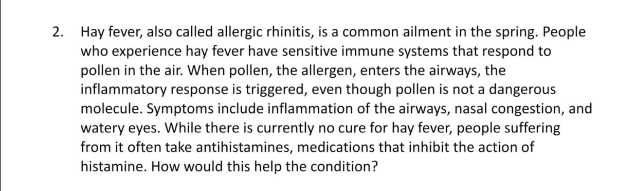 2. Hay fever, also called allergic rhinitis, is a common ailment in the spring. People
who experience hay fever have sensitive immune systems that respond to
pollen in the air. When pollen, the allergen, enters the airways, the
inflammatory response is triggered, even though pollen is not a dangerous
molecule. Symptoms include inflammation of the airways, nasal congestion, and
watery eyes. While there is currently no cure for hay fever, people suffering
from it often take antihistamines, medications that inhibit the action of
histamine. How would this help the condition?
