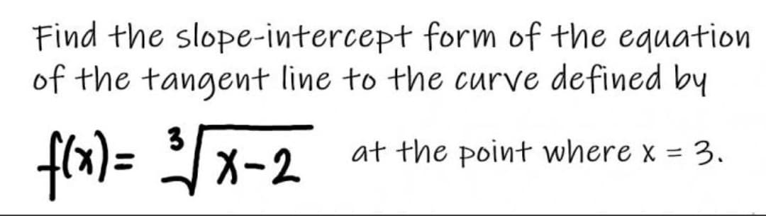 Find the slope-intercept form of the equation
of the tangent line to the curve defined by
3
frx)= x-2
at the point where x = 3.
%3D
