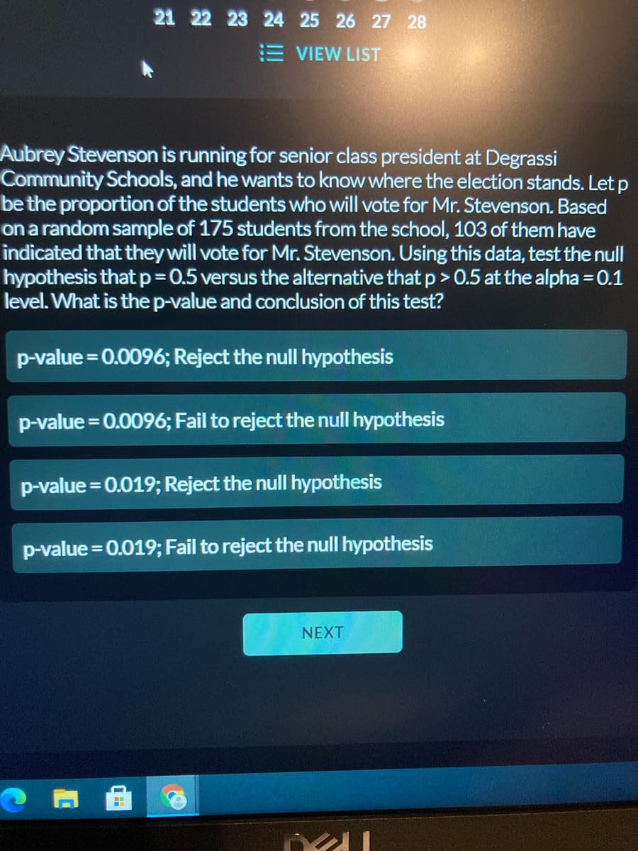 21 22 23 24 25 26 27 28
E VIEW LIST
Aubrey Stevenson is running for senior class president at Degrassi
Community Schools, and he wants to know where the election stands. Let p
be the proportion of the students who will vote for Mr. Stevenson. Based
on a random sample of 175 students from the school, 103 of them have
indicated that theywill vote for Mr. Stevenson. Using this data, test the null
hypothesis that p= 0.5 versus the alternative that p > 0.5 at the alpha = 0.1
level. What is thep-value and conclusion of this test?
p-value = 0.0096; Reject the null hypothesis
p-value = 0.0096; Fail to reject the null hypothesis
p-value = 0.019; Reject the null hypothesis
p-value = 0.019; Fail to reject the null hypothesis
NEXT
