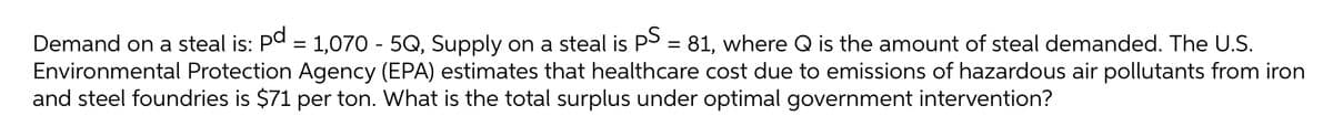 Demand on a steal is: Pa = 1,070 - 5Q, Supply on a steal is PS = 81, where Q is the amount of steal demanded. The U.S.
Environmental Protection Agency (EPA) estimates that healthcare cost due to emissions of hazardous air pollutants from iron
and steel foundries is $71 per ton. What is the total surplus under optimal government intervention?
