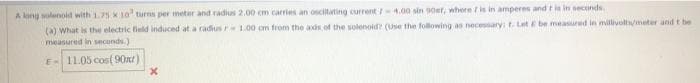 A long wolenoid with 1.75 K10 turns per meter and radius 2.00 em carries an osciltating current I-4.00 sin 90etr, where / is in amperes and t in in neconds
(a) What is the electric field induced at a radius r 1.00 cm from the axds of the solenoid? (Use the following as necessary: t. Let E be measured in millivolt/meter and t be
measured in seconds.)
E-11.05 cos( 90xt)
