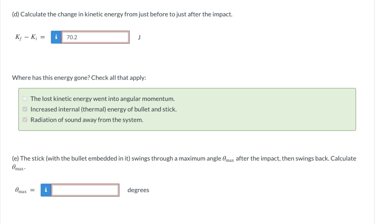 (d) Calculate the change in kinetic energy from just before to just after the impact.
K; – K; =
i
70.2
J
Where has this energy gone? Check all that apply:
O The lost kinetic energy went into angular momentum.
O Increased internal (thermal) energy of bullet and stick.
O Radiation of sound away from the system.
(e) The stick (with the bullet embedded in it) swings through a maximum angle Omax after the impact, then swings back. Calculate
Omax -
Omax =
i
degrees
