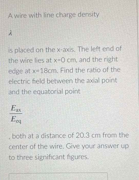 A wire with line charge density
is placed on the x-axis. The left end of
the wire lies at x=0 cm, and the right
edge at x=18cm. Find the ratio of the
electric field between the axial point
and the equatorial point
Eax
Eeq
both at a distance of 20.3 cm from the
center of the wire. Give your answer up
to three significant figures.
