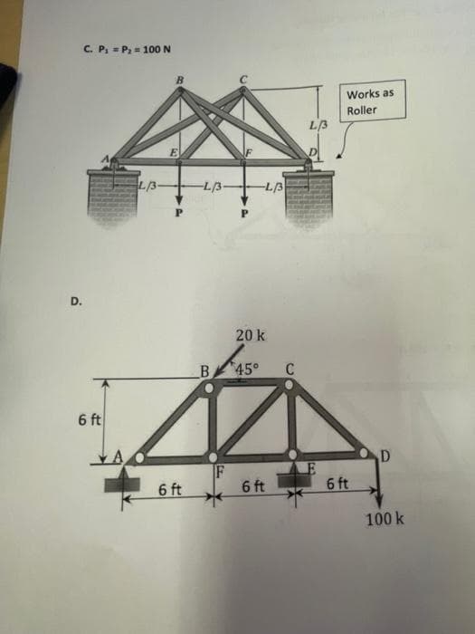 C. P = P2 = 100 N
Works as
Roller
L/3
L/3-
-L/3-
-L/3
D.
20 k
B 45°
C
6 ft
D
IF
6 ft
6 ft
6 ft
100 k
