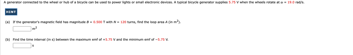 A generator connected to the wheel or hub of a bicycle can be used to power lights or small electronic devices. A typical bicycle generator supplies 5.75 V when the wheels rotate at w = 19.0 rad/s.
HINT
(a) If the generator's magnetic field has magnitude B = 0.500 T with N = 120 turns, find the loop area A (in m²).
me
(b) Find the time interval (in s) between the maximum emf of +5.75 V and the minimum emf of -5.75 V.
S