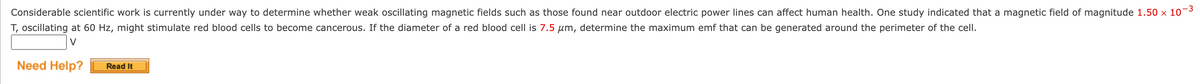 Considerable scientific work is currently under way to determine whether weak oscillating magnetic fields such as those found near outdoor electric power lines can affect human health. One study indicated that a magnetic field of magnitude 1.50 × 10-³
T, oscillating at 60 Hz, might stimulate red blood cells to become cancerous. If the diameter of a red blood cell is 7.5 µm, determine the maximum emf that can be generated around the perimeter of the cell.
V
Need Help? Read It
