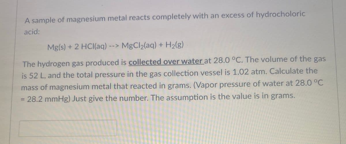 A sample of magnesium metal reacts completely with an excess of hydrocholoric
acid:
Mg(s) + 2 HCl(aq) --> MgCl₂(aq) + H₂(g)
The hydrogen gas produced is collected over water at 28.0 °C. The volume of the gas
is 52 L, and the total pressure in the gas collection vessel is 1.02 atm. Calculate the
mass of magnesium metal that reacted in grams. (Vapor pressure of water at 28.0 °C
= 28.2 mmHg) Just give the number. The assumption is the value is in grams.