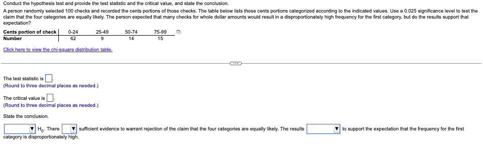 Conduct the hypothesis test and provide the test statistic and the critical value, and state the conclusion.
A person randomly selected 100 checks and recorded the cents portions of those checks. The table below lists those cents portions categorized according to the indicated values. Use a 0.025 significance level to test the
claim that the four categories are equally likely. The person expected that many checks for whole dollar amounts would result in a disproportionately high frequency for the first category, but do the results support that
expectation?
Cents portion of check |
25-49
9
Number
Click here to view the chi-square distribution table.
0-24
62
The test statistic is
(Round to three decimal places as needed.)
The critical value is.
(Round to three decimal places as needed.)
State the conclusion.
Ho- There
category is disproportionately high.
50-74
14
75-99 O
15
sufficient evidence to warrant rejection of the claim that the four categories are equally likely. The results
to support the expectation that the frequency for the first