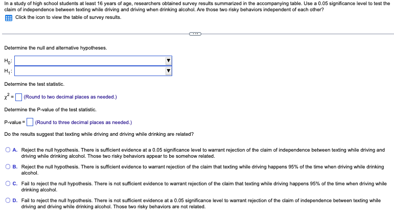 In a study of high school students at least 16 years of age, researchers obtained survey results summarized in the accompanying table. Use a 0.05 significance level to test the
claim of independence between texting while driving and driving when drinking alcohol. Are those two risky behaviors independent of each other?
Click the icon to view the table of survey results.
Determine the null and alternative hypotheses.
Ho:
H₁:
Determine the test statistic.
x² = (Round to two decimal places as needed.)
Determine the P-value of the test statistic.
P-value = (Round to three decimal places as needed.)
Do the results suggest that texting while driving and driving while drinking are related?
O A. Reject the null hypothesis. There is sufficient evidence at a 0.05 significance level to warrant rejection of the claim of independence between texting while driving and
driving while drinking alcohol. Those two risky behaviors appear to be somehow related.
B.
Reject the null hypothesis. There is sufficient evidence to warrant rejection of the claim that texting while driving happens 95% of the time when driving while drinking
alcohol.
C.
Fail to reject the null hypothesis. There is not sufficient evidence to warrant rejection of the claim that texting while driving happens 95% of the time when driving while
drinking alcohol.
O D. Fail to reject the null hypothesis. There is not sufficient evidence at a 0.05 significance level to warrant rejection of the claim of independence between texting while
driving and driving while drinking alcohol. Those two risky behaviors are not related.