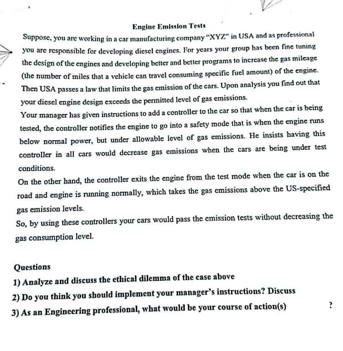 Engine Emission Tests
Suppose, you are working in a car manufacturing company "XYZ" in USA and as professional
you are responsible for developing diesel engines. For years your group has been fine tuning
the design of the engines and developing better and better programs to increase the gas mileage
(the number of miles that a vehicle can travel consuming specific fuel amount) of the engine.
Then USA passes a law that limits the gas emission of the cars. Upon analysis you find out that
your diesel engine design exceeds the permitted level of gas emissions.
Your manager has given instructions to add a controller to the car so that when the car is being
tested, the controller notifies the engine to go into a safety mode that is when the engine runs
below normal power, but under allowable level of gas emissions. He insists having this
controller in all cars would decrease gas emissions when the cars are being under test
conditions.
On the other hand, the controller exits the engine from the test mode when the car is on the
road and engine is running normally, which takes the gas emissions above the US-specified
gas emission levels.
So, by using these controllers your cars would pass the emission tests without decreasing the
gas consumption level.
Questions
1) Analyze and discuss the ethical dilemma of the case above
2) Do you think you should implement your manager's instructions? Discuss
3) As an Engineering professional, what would be your course of action(s)