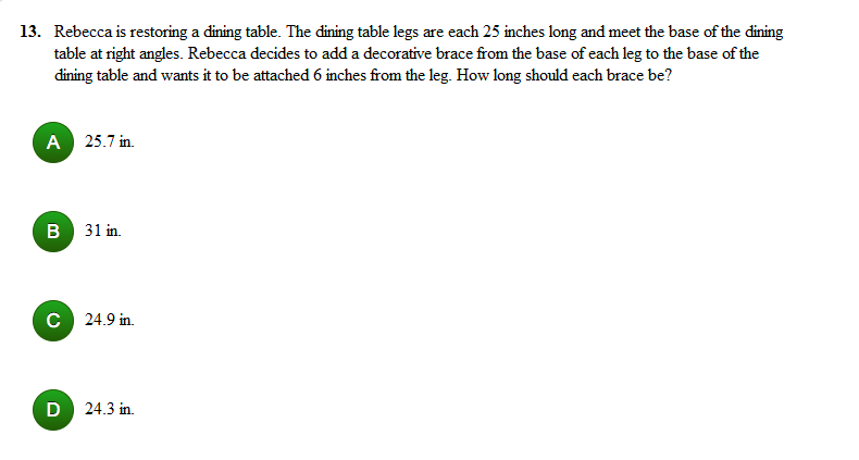 13. Rebecca is restoring a dining table. The dining table legs are each 25 inches long and meet the base of the dining
table at right angles. Rebecca decides to add a decorative brace from the base of each leg to the base of the
dining table and wants it to be attached 6 inches from the leg. How long should each brace be?
A
25.7 in.
B 31 in.
C 24.9 in.
24.3 in.
