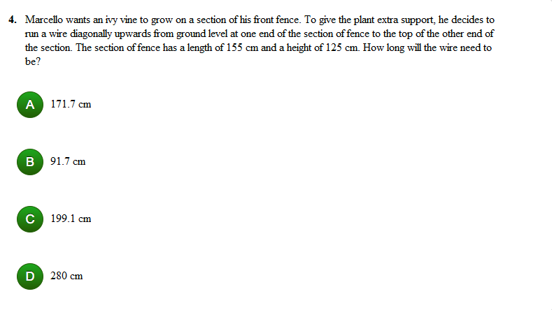 4. Marcello wants an ivy vine to grow on a section of his front fence. To give the plant extra support, he decides to
run a wire diagonally upwards from ground level at one end of the section of fence to the top of the other end of
the section. The section of fence has a length of 155 cm and a height of 125 cm. How long will the wire need to
be?
A 171.7 cm
B 91.7 cm
C 199.1 cm
D 280 cm
