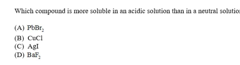 Which compound is more soluble in an acidic solution than in a neutral solution
(A) PbBr,
(B) CuCl
(C) AgI
(D) BaF,
