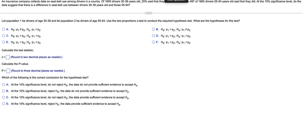 An insurance company collects data on seat-belt use among drivers in a country. Of 1600 drivers 30-39 years old, 25% said that they
data suggest that there is a difference in seat-belt use between drivers 30-39 years old and those 55-64?
Let population 1 be drivers of age 30-39 and let population 2 be drivers of age 55-64. Use the two-proportions z-test to conduct the required hypothesis test. What are the hypotheses for this test?
P2, Ha: P₁ = P2
B. Ho: P₁ P2, Ha: P1 P₂
O A. Ho: P₁
C. Ho: P₁
P2, Ha: P₁ = P2
O D. Ho: P1 = P2, Ha: P₁ <P2
E. Ho: P₁ = P2, Ha: P1 P2
OF.
Ho: P₁
P2, Ha: P₁ = P2
Calculate the test statistic.
Z= (Round to two decimal places as needed.)
Calculate the P-value.
P = (Round to three decimal places as needed.)
Which of the following is the correct conclusion for the hypothesis test?
A. At the 10% significance level, do not reject Ho; the data do not provide sufficient evidence to accept Ha.
B. At the 10% significance level, reject Hỏ; the data do not provide sufficient evidence to accept Ha.
C. At the 10% significance level, do not reject Ho; the data provide sufficient evidence to accept Ha.
D. At the 10% significance level, reject Ho; the data provide sufficient evidence to accept Ha.
s 497 of 1900 drivers 55-64 years old said that they did. At the 10% significance level, do the