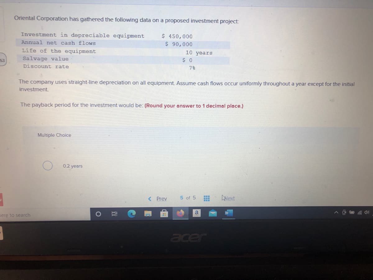 Oriental Corporation has gathered the following data on a proposed investment project:
Investment in depreciable equipment
$ 450,000
$ 90,000
Annual net cash flows
Life of the equipment
10 years
Salvage value
Discount rate
53
$ 0
7%
The company uses straight-line depreciation on all equipment. Assume cash flows occur uniformly throughout a year except for the initial
investment.
The payback period for the investment would be: (Round your answer to 1 decimal place.)
Multiple Choice
0.2 years
< Prev
5 of 5
Lavext
a
nere to search
acer
立
