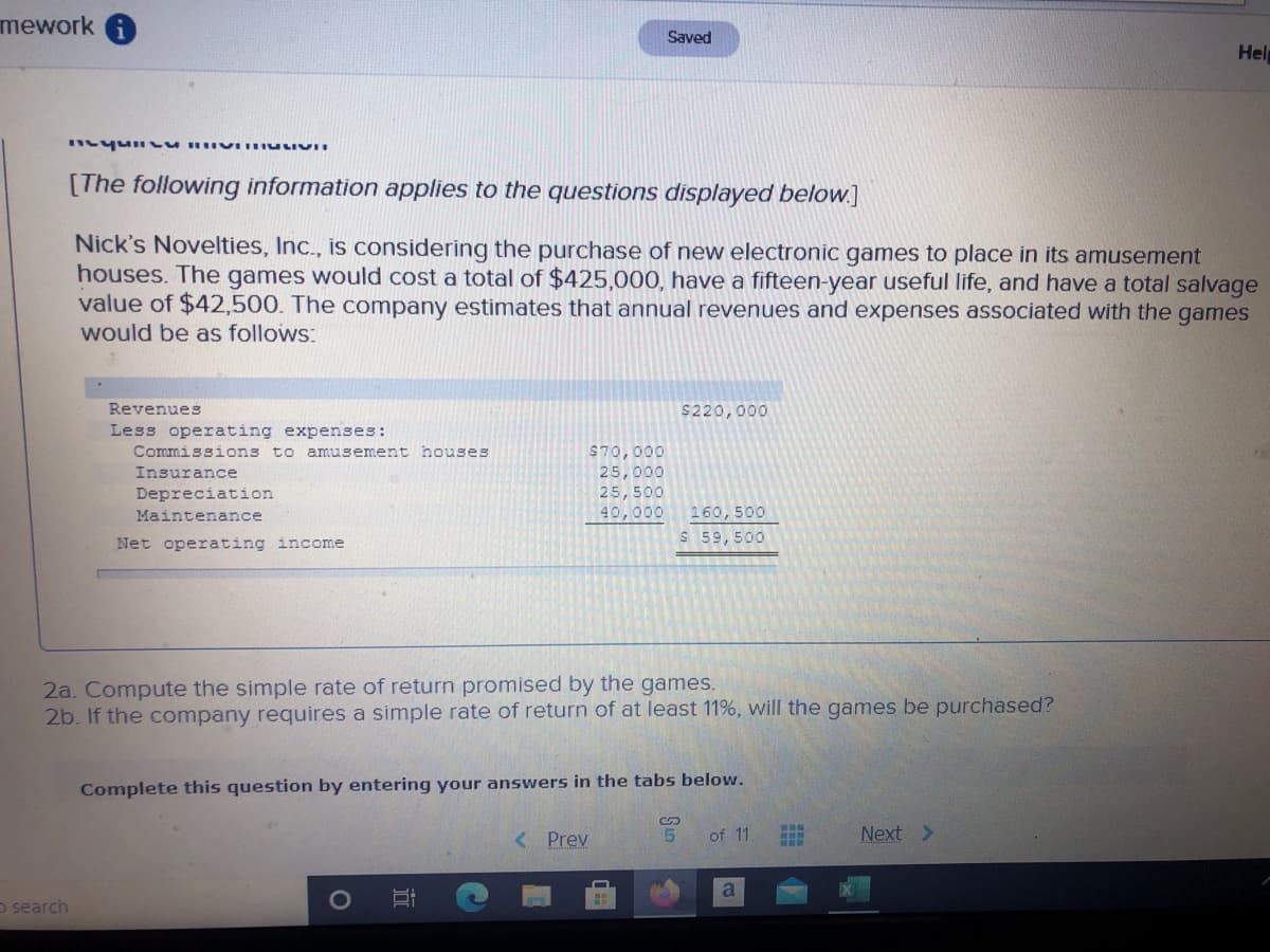 mework
Saved
Hel
[The following information applies to the questions displayed below.]
Nick's Novelties, Inc., is considering the purchase of new electronic games to place in its amusement
houses. The games would cost a total of $425,000, have a fifteen-year useful life, and have a total salvage
value of $42,500. The company estimates that annual revenues and expenses associated with the games
would be as follows:
Revenues
$220,000
Less operating expenses:
Commissions to amusement houses
Insurance
$70,000
25,000
25,500
40,000
Depreciation
Maintenance
160,500
Net operating income
S 59,500
2a. Compute the simple rate of return promised by the games.
2b. If the company requires a simple rate of return of at least 11%, will the games be purchased?
Complete this question by entering your answers in the tabs below.
< Prev
5.
of 11.
Next >
a
o search
