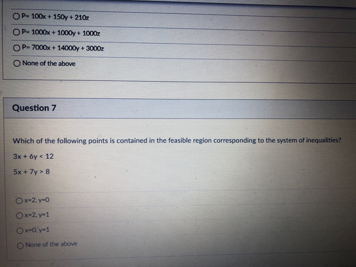 OP= 100x + 150y + 210z
OP= 1000x + 1000y + 1000z
P= 7000x + 14000y + 3000z
None of the above
Question 7
Which of the following points is contained in the feasible region corresponding to the system of inequalities?
3x + 6y < 12
5x + 7y > 8
Ox=2, y=0
Ox=2, y=1
Ox-0, y=1
None of the above
