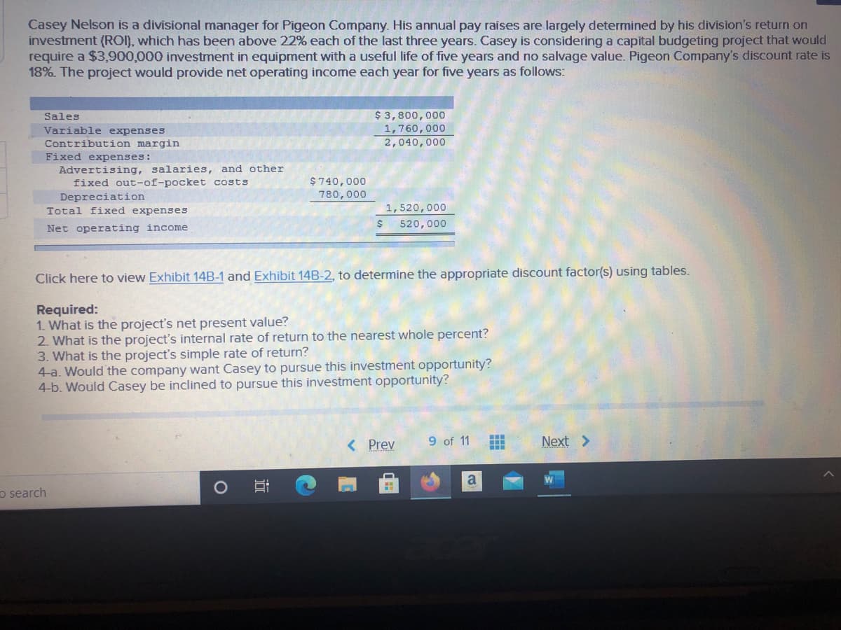 Casey Nelson is a divisional manager for Pigeon Company. His annual pay raises are largely determined by his division's return on
investment (ROI), which has been above 22% each of the last three years. Casey is considering a capital budgeting project that would
require a $3,900,000 investment in equipment with a useful life of five years and no salvage value. Pigeon Company's discount rate is
18%. The project would provide net operating income each year for five years as follows:
$ 3,800,000
1,760,000
Sales
Variable expenses
Contribution margin
2,040,000
Fixed expenses:
Advertising, salaries, and other
fixed out-of-pocket costs
$740,000
780, 000
Depreciation
Total fixed expenses
1,520,000
520,000
Net operating income
Click here to view Exhibit 14B-1 and Exhibit 14B-2, to determine the appropriate discount factor(s) using tables.
Required:
1. What is the project's net present value?
2. What is the project's internal rate of return to the nearest whole percent?
3. What is the project's simple rate of return?
4-a. Would the company want Casey to pursue this investment opportunity?
4-b. Would Casey be inclined to pursue this investment opportunity?
9 of 11
...
< Prev
Next >
o search
近
