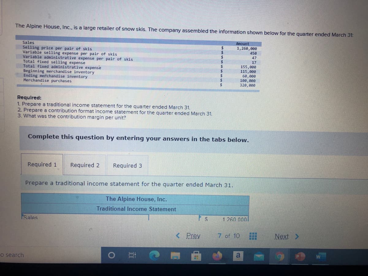 The Alpine House, Inc., is a large retailer of snow skis. The company assembled the information shown below for the quarter ended March 31:
Sales
Selling price per pair of skis
Variable selling expense per pair of skis
Variable administrative expense per pair of skis
Total fixed selling expense
Total fixed administrative expense
Beginning merchandise inventory
Ending merchandise inventory
Merchandise purchases
Amount
24
%24
1,260, 000
450
47
17
155,000
115, 000
60, 000
100,000
320, 000
Requlred:
1. Prepare a traditional income statement for the quarter ended March 31.
2. Prepare a contribution format income statement for the quarter ended March 31.
3. What was the contribution margin per unit?
Complete this question by entering your answers in the tabs below.
Required 1
Required 2
Required 3
Prepare a traditional income statement for the quarter ended March 31.
The Alpine House, Inc.
Traditional Income Statement
Sales
1 260.0001
< Prev
7 of 10
禪
Next >
o search
