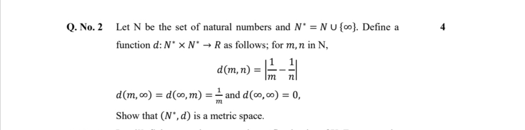 Q. No. 2
Let N be the set of natural numbers and N* = N U {∞}. Define a
4
function d: N* × N* → R as follows; for m,n in N,
d(m, п) %3D
Im
d(m, 0) = d(∞, m) = = and d(0,00) = 0,
m
Show that (N",d) is a metric space.
