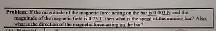 Problem: If the magnitude of the magnetic force acting on the bar is 0.003 N and the
magnitude of the magnetic field is 0.75 T, then what is the speed of the moving bar? Also,
what is the direction of the magnetic force acting on the bar?