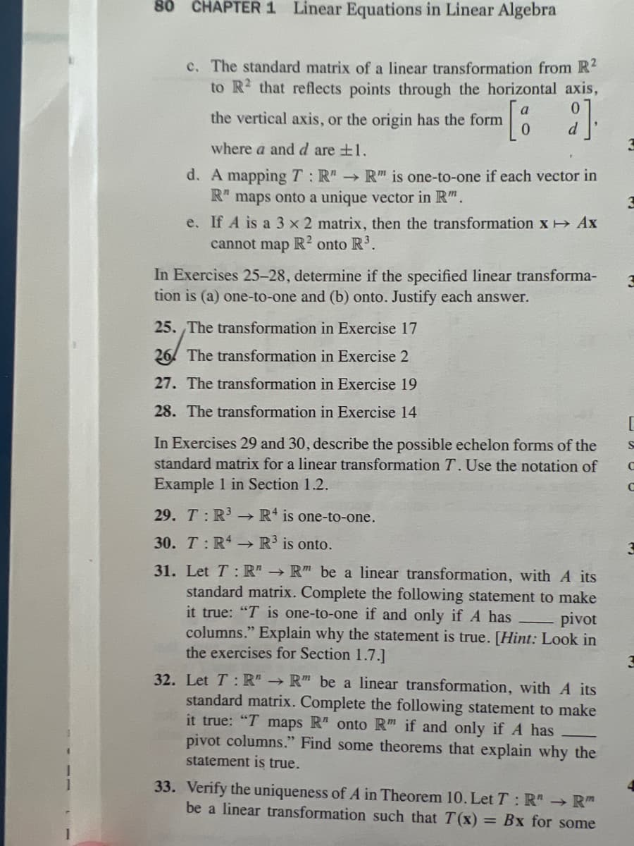 80 CHAPTER 1 Linear Equations in Linear Algebra
c. The standard matrix of a linear transformation from R²
to R2 that reflects points through the horizontal axis,
the vertical axis, or the origin has the form [8 2].
where a and d are ±1.
d. A mapping T: R"R" is one-to-one if each vector in
R" maps onto a unique vector in Rm.
e. If A is a 3 x 2 matrix, then the transformation x → Ax
cannot map R2 onto R³.
In Exercises 25-28, determine if the specified linear transforma-
tion is (a) one-to-one and (b) onto. Justify each answer.
25. The transformation in Exercise 17
26 The transformation in Exercise 2
27. The transformation in Exercise 19
28. The transformation in Exercise 14
In Exercises 29 and 30, describe the possible echelon forms of the
standard matrix for a linear transformation T. Use the notation of
Example 1 in Section 1.2.
29. T: R³
R4 is one-to-one.
30. T: R4
R³ is onto.
31. Let T: R" → R" be a linear transformation, with A its
standard matrix. Complete the following statement to make
it true: "T is one-to-one if and only if A has - pivot
columns." Explain why the statement is true. [Hint: Look in
the exercises for Section 1.7.]
32. Let T: R" → R" be a linear transformation, with A its
standard matrix. Complete the following statement to make
it true: "T maps R" onto R" if and only if A has
pivot columns." Find some theorems that explain why the
statement is true.
33. Verify the uniqueness of A in Theorem 10. Let T: R → R
be a linear transformation such that T(x) = Bx for some
[
S
с
C
3