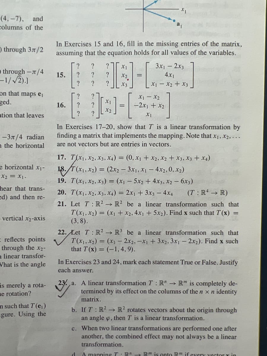 (4,-7), and
columns of the
through 37/2
through -л/4
-1/√2).]
on that maps ei
ged.
ation that leaves
-3л/4 radian
n the horizontal
e horizontal x₁-
x2 = X1.
hear that trans-
ed) and then re-
vertical x2-axis
= reflects points
through the X2-
a linear transfor-
What is the angle
is merely a rota-
e rotation?
in such that T(e₁)
gure. Using the
In Exercises 15 and 16, fill in the missing entries of the matrix,
assuming that the equation holds for all values of the variables.
?
15. ?
?
16.
?
?
?
?
?
?
?
?
?
X1
X2
X3
?
X1
JCH-[
?
X2
?
3x₁2x3
4x1
x1 - x₂ + x3
T(x₁, x2) =
(3,8).
XI - X2
-2x1 + x₂
X1
In Exercises 17-20, show that T is a linear transformation by
finding a matrix that implements the mapping. Note that x₁, x₂,...
are not vectors but are entries in vectors.
17. T(X1, X2, X3, X4) = (0, X₁ + X2, X₂ + X3, X3 + x4)
18. T(x₁, x₂) = (2x2 – 3x₁, x₁ - 4x2, 0, x₂)
19.
T(X1, X2, X3) = (x₁ - 5x2 + 4x3, x2 - 6x3)
20. T(x1, x2, x3, x4) = 2x1 + 3x3 - 4x4
(T: R4 → R)
21. Let T: R2 R2 be a linear transformation such that
(x₁ + x2, 4x1 + 5x₂). Find x such that T(x) =
22. Let T: R2 R³ be a linear transformation such that
T(x₁, x₂) = (x₁2x2, -x₁ + 3x2, 3x1 - 2x₂). Find x such
that T(x)= (-1,4,9).
In Exercises 23 and 24, mark each statement True or False. Justify
each answer.
23. a. A linear transformation T: R" → R" is completely de-
termined by its effect on the columns of the n x n identity
matrix.
b. If T: R² R2 rotates vectors about the origin through
an angle , then T is a linear transformation.
c. When two linear transformations are performed one after
another, the combined effect may not always be a linear
transformation.
d A manning T R"R" is onto R if every yectory in