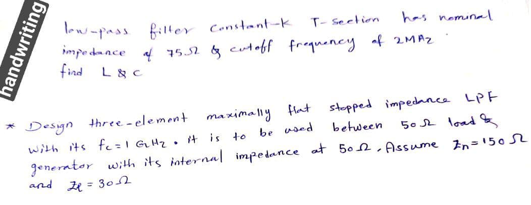 low-pass filter Constant-k
impe dance
T- seetion
has nominal
f 15.52 & cutoff frequeney af 2MAZ
find
L & C
stopped impedance LPF
50 2 load
maximally
flat
* Design three-element
with its fe=1 GH2
be used
between
it is to
generator with its internal impedance at 50 n, Assume In=1502
and zR = 3o
handwriting
