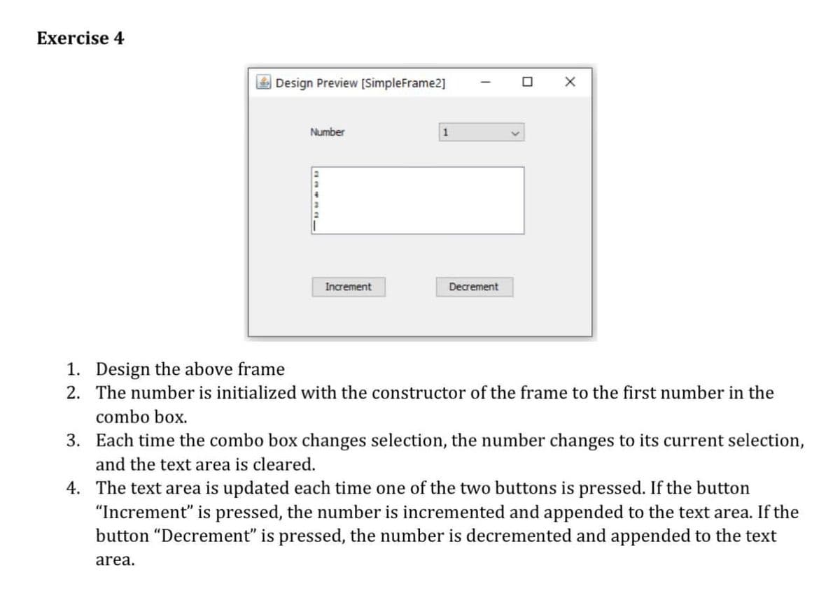 Exercise 4
Design Preview [SimpleFrame2]
Number
Increment
Decrement
1. Design the above frame
2. The number is initialized with the constructor of the frame to the first number in the
combo box.
3. Each time the combo box changes selection, the number changes to its current selection,
and the text area is cleared.
4. The text area is updated each time one of the two buttons is pressed. If the button
"Increment" is pressed, the number is incremented and appended to the text area. If the
button "Decrement" is pressed, the number is decremented and appended to the text
area.
