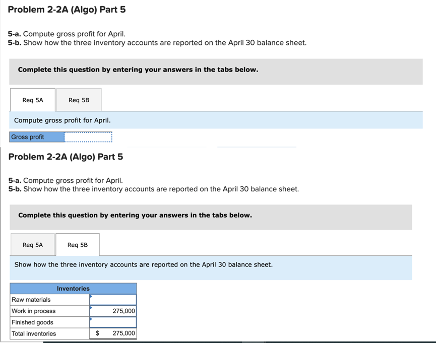 Problem 2-2A (Algo) Part 5
5-a. Compute gross profit for April.
5-b. Show how the three inventory accounts are reported on the April 30 balance sheet.
Complete this question by entering your answers in the tabs below.
Req 5A
Compute gross profit for April.
Gross profit
Req 5B
Problem 2-2A (Algo) Part 5
5-a. Compute gross profit for April.
5-b. Show how the three inventory accounts are reported on the April 30 balance sheet.
Complete this question by entering your answers in the tabs below.
Req 5A
Raw materials
Work in process
Finished goods
Total inventories
Req 5B
Show how the three inventory accounts are reported on the April 30 balance sheet.
Inventories
275,000
$ 275,000